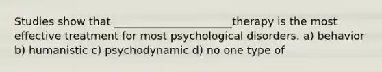 Studies show that ______________________therapy is the most effective treatment for most psychological disorders. a) behavior b) humanistic c) psychodynamic d) no one type of