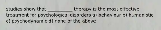 studies show that ___________ therapy is the most effective treatment for <a href='https://www.questionai.com/knowledge/ki9dj0ALpL-psychological-disorders' class='anchor-knowledge'>psychological disorders</a> a) behaviour b) humanistic c) psychodynamic d) none of the above