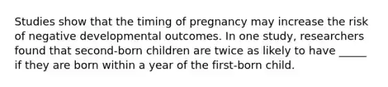 Studies show that the timing of pregnancy may increase the risk of negative developmental outcomes. In one study, researchers found that second-born children are twice as likely to have _____ if they are born within a year of the first-born child.