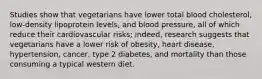 Studies show that vegetarians have lower total blood cholesterol, low-density lipoprotein levels, and blood pressure, all of which reduce their cardiovascular risks; indeed, research suggests that vegetarians have a lower risk of obesity, heart disease, hypertension, cancer, type 2 diabetes, and mortality than those consuming a typical western diet.