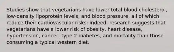 Studies show that vegetarians have lower total blood cholesterol, low-density lipoprotein levels, and blood pressure, all of which reduce their cardiovascular risks; indeed, research suggests that vegetarians have a lower risk of obesity, heart disease, hypertension, cancer, type 2 diabetes, and mortality than those consuming a typical western diet.