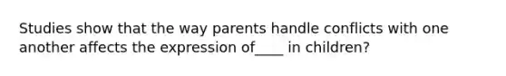 Studies show that the way parents handle conflicts with one another affects the expression of____ in children?