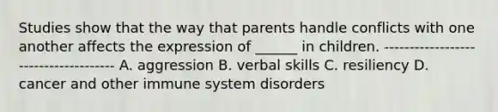 Studies show that the way that parents handle conflicts with one another affects the expression of ______ in children. ------------------------------------- A. aggression B. verbal skills C. resiliency D. cancer and other immune system disorders