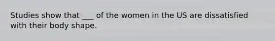 Studies show that ___ of the women in the US are dissatisfied with their body shape.