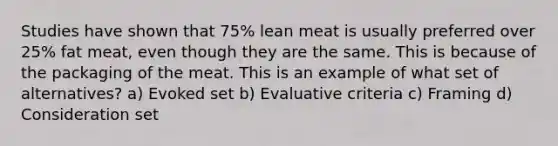 Studies have shown that 75% lean meat is usually preferred over 25% fat meat, even though they are the same. This is because of the packaging of the meat. This is an example of what set of alternatives? a) Evoked set b) Evaluative criteria c) Framing d) Consideration set