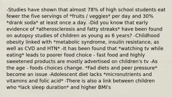 -Studies have shown that almost 78% of high school students eat fewer the five servings of *fruits / veggies* per day and 30% *drank soda* at least once a day. -Did you know that early evidence of *atherosclerosis and fatty streaks* have been found on autopsy studies of children as young as 6 years? -Childhood obesity linked with *metabolic syndrome, insulin resistance, as well as CVD and HTN* -It has been found that *watching tv while eating* leads to poorer food choice - fast food and highly sweetened products are mostly advertised on children's tv -As the age - foods choices change. *Fad diets and peer pressure* become an issue -Adolescent diet lacks *micronutrients and vitamins and folic acid* -There is also a link between children who *lack sleep duration* and higher BMI's