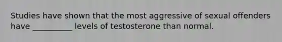 Studies have shown that the most aggressive of sexual offenders have __________ levels of testosterone than normal.