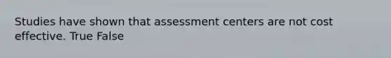 Studies have shown that assessment centers are not cost effective. True False