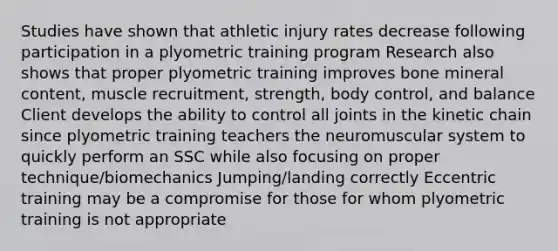 Studies have shown that athletic injury rates decrease following participation in a plyometric training program Research also shows that proper plyometric training improves bone mineral content, muscle recruitment, strength, body control, and balance Client develops the ability to control all joints in the kinetic chain since plyometric training teachers the neuromuscular system to quickly perform an SSC while also focusing on proper technique/biomechanics Jumping/landing correctly Eccentric training may be a compromise for those for whom plyometric training is not appropriate