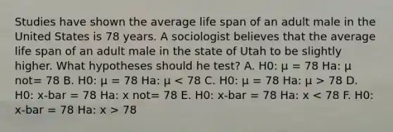 Studies have shown the average life span of an adult male in the United States is 78 years. A sociologist believes that the average life span of an adult male in the state of Utah to be slightly higher. What hypotheses should he test? A. H0: μ = 78 Ha: μ not= 78 B. H0: μ = 78 Ha: μ 78 D. H0: x-bar = 78 Ha: x not= 78 E. H0: x-bar = 78 Ha: x 78