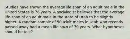 Studies have shown the average life span of an adult male in the United States is 78 years. A sociologist believes that the average life span of an adult male in the state of Utah to be slightly higher. A random sample of 50 adult males in Utah who recently passed away had a mean life span of 79 years. What hypotheses should he test?