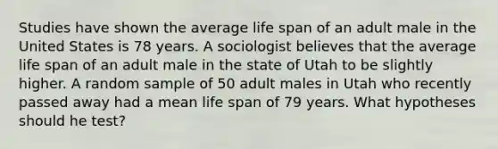 Studies have shown the average life span of an adult male in the United States is 78 years. A sociologist believes that the average life span of an adult male in the state of Utah to be slightly higher. A random sample of 50 adult males in Utah who recently passed away had a mean life span of 79 years. What hypotheses should he test?