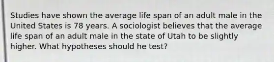 Studies have shown the average life span of an adult male in the United States is 78 years. A sociologist believes that the average life span of an adult male in the state of Utah to be slightly higher. What hypotheses should he test?