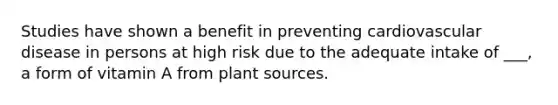 Studies have shown a benefit in preventing cardiovascular disease in persons at high risk due to the adequate intake of ___, a form of vitamin A from plant sources.