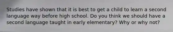 Studies have shown that it is best to get a child to learn a second language way before high school. Do you think we should have a second language taught in early elementary? Why or why not?