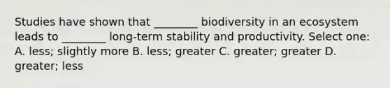 Studies have shown that ________ biodiversity in an ecosystem leads to ________ long-term stability and productivity. Select one: A. less; slightly more B. less; greater C. greater; greater D. greater; less