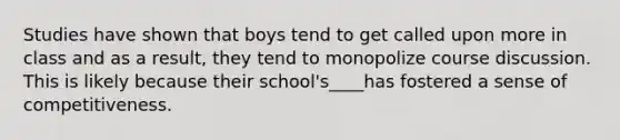 Studies have shown that boys tend to get called upon more in class and as a result, they tend to monopolize course discussion. This is likely because their school's____has fostered a sense of competitiveness.