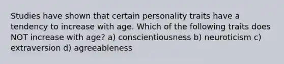 Studies have shown that certain personality traits have a tendency to increase with age. Which of the following traits does NOT increase with age? a) conscientiousness b) neuroticism c) extraversion d) agreeableness