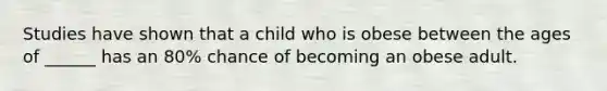 Studies have shown that a child who is obese between the ages of ______ has an 80% chance of becoming an obese adult.