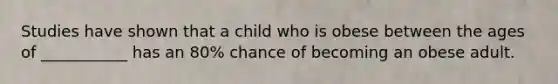 Studies have shown that a child who is obese between the ages of ___________ has an 80% chance of becoming an obese adult.