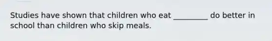 Studies have shown that children who eat _________ do better in school than children who skip meals.