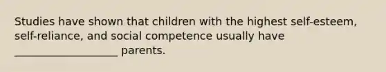 Studies have shown that children with the highest self-esteem, self-reliance, and social competence usually have ___________________ parents.