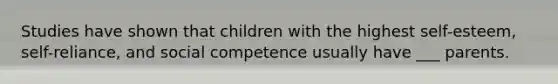 Studies have shown that children with the highest self-esteem, self-reliance, and social competence usually have ___ parents.