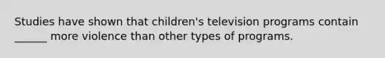 Studies have shown that children's television programs contain ______ more violence than other types of programs.