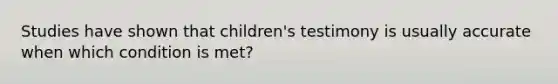 Studies have shown that children's testimony is usually accurate when which condition is met?