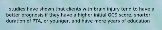 · studies have shown that clients with brain injury tend to have a better prognosis if they have a higher initial GCS score, shorter duration of PTA, or younger, and have more years of education