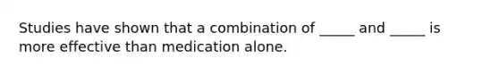 Studies have shown that a combination of _____ and _____ is more effective than medication alone.