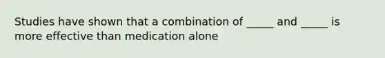 Studies have shown that a combination of _____ and _____ is more effective than medication alone