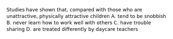 Studies have shown that, compared with those who are unattractive, physically attractive children A. tend to be snobbish B. never learn how to work well with others C. have trouble sharing D. are treated differently by daycare teachers