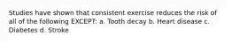 Studies have shown that consistent exercise reduces the risk of all of the following EXCEPT: a. Tooth decay b. Heart disease c. Diabetes d. Stroke