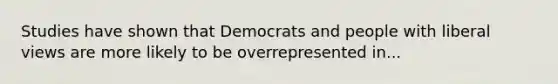 Studies have shown that Democrats and people with liberal views are more likely to be overrepresented in...