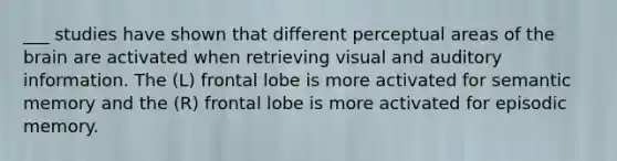 ___ studies have shown that different perceptual areas of the brain are activated when retrieving visual and auditory information. The (L) frontal lobe is more activated for semantic memory and the (R) frontal lobe is more activated for episodic memory.