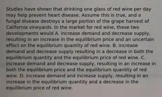 Studies have shown that drinking one glass of red wine per day may help prevent heart disease. Assume this is​ true, and a <a href='https://www.questionai.com/knowledge/kYrZc0yJDB-fungal-disease' class='anchor-knowledge'>fungal disease</a> destroys a large portion of the grape harvest of California vineyards. In the market for red​ wine, these two developments would A. increase demand and decrease​ supply, resulting in an increase in the equilibrium price and an uncertain effect on the equilibrium quantity of red wine. B. increase demand and decrease supply resulting in a decrease in both the equilibrium quantity and the equilibrium price of red wine. C. increase demand and decrease​ supply, resulting in an increase in both the equilibrium price and the equilibrium quantity of red wine. D. increase demand and increase​ supply, resulting in an increase in the equilibrium quantity and a decrease in the equilibrium price of red wine.