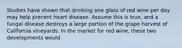 Studies have shown that drinking one glass of red wine per day may help precent heart disease. Assume this is true, and a fungal disease destroys a large portion of the grape harvest of California vineyards. In the market for red wine, these two developments would