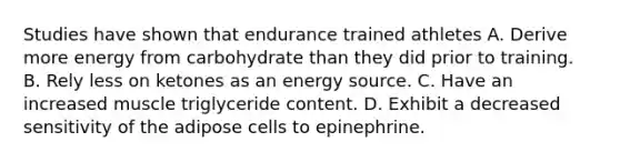 Studies have shown that endurance trained athletes A. Derive more energy from carbohydrate than they did prior to training. B. Rely less on ketones as an energy source. C. Have an increased muscle triglyceride content. D. Exhibit a decreased sensitivity of the adipose cells to epinephrine.