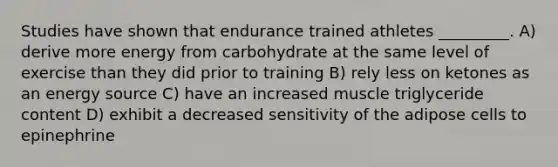 Studies have shown that endurance trained athletes _________. A) derive more energy from carbohydrate at the same level of exercise than they did prior to training B) rely less on ketones as an energy source C) have an increased muscle triglyceride content D) exhibit a decreased sensitivity of the adipose cells to epinephrine