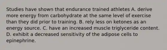 Studies have shown that endurance trained athletes A. derive more energy from carbohydrate at the same level of exercise than they did prior to training. B. rely less on ketones as an energy source. C. have an increased muscle triglyceride content. D. exhibit a decreased sensitivity of the adipose cells to epinephrine.