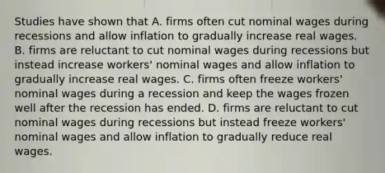 Studies have shown that A. firms often cut nominal wages during recessions and allow inflation to gradually increase real wages. B. firms are reluctant to cut nominal wages during recessions but instead increase​ workers' nominal wages and allow inflation to gradually increase real wages. C. firms often freeze​ workers' nominal wages during a recession and keep the wages frozen well after the recession has ended. D. firms are reluctant to cut nominal wages during recessions but instead freeze​ workers' nominal wages and allow inflation to gradually reduce real wages.