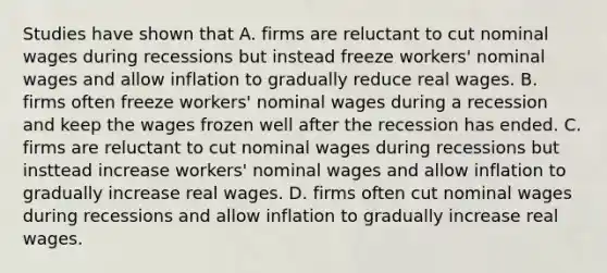 Studies have shown that A. firms are reluctant to cut nominal wages during recessions but instead freeze​ workers' nominal wages and allow inflation to gradually reduce real wages. B. firms often freeze​ workers' nominal wages during a recession and keep the wages frozen well after the recession has ended. C. firms are reluctant to cut nominal wages during recessions but insttead increase​ workers' nominal wages and allow inflation to gradually increase real wages. D. firms often cut nominal wages during recessions and allow inflation to gradually increase real wages.