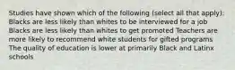 Studies have shown which of the following (select all that apply): Blacks are less likely than whites to be interviewed for a job Blacks are less likely than whites to get promoted Teachers are more likely to recommend white students for gifted programs The quality of education is lower at primarily Black and Latinx schools