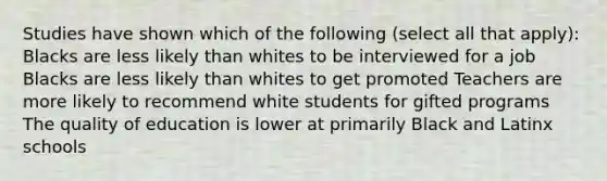 Studies have shown which of the following (select all that apply): Blacks are less likely than whites to be interviewed for a job Blacks are less likely than whites to get promoted Teachers are more likely to recommend white students for gifted programs The quality of education is lower at primarily Black and Latinx schools