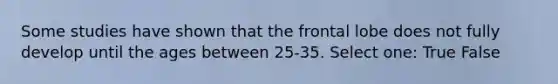 Some studies have shown that the frontal lobe does not fully develop until the ages between 25-35. Select one: True False