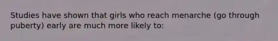 Studies have shown that girls who reach menarche (go through puberty) early are much more likely to: