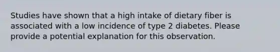 Studies have shown that a high intake of dietary fiber is associated with a low incidence of type 2 diabetes. Please provide a potential explanation for this observation.