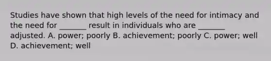 Studies have shown that high levels of the need for intimacy and the need for _______ result in individuals who are _______ adjusted. A. power; poorly B. achievement; poorly C. power; well D. achievement; well