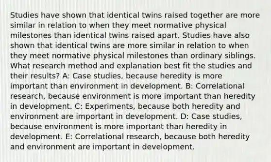 Studies have shown that identical twins raised together are more similar in relation to when they meet normative physical milestones than identical twins raised apart. Studies have also shown that identical twins are more similar in relation to when they meet normative physical milestones than ordinary siblings. What research method and explanation best fit the studies and their results? A: Case studies, because heredity is more important than environment in development. B: Correlational research, because environment is more important than heredity in development. C: Experiments, because both heredity and environment are important in development. D: Case studies, because environment is more important than heredity in development. E: Correlational research, because both heredity and environment are important in development.